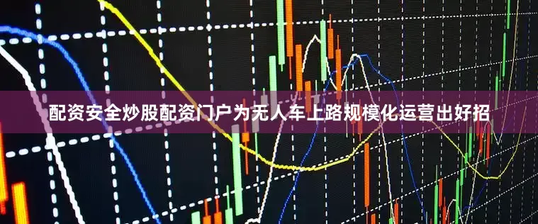 配资安全炒股配资门户为无人车上路规模化运营出好招